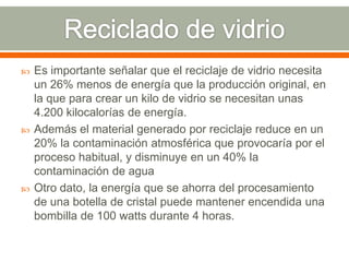 Es importante señalar que el reciclaje de vidrio necesita
un 26% menos de energía que la producción original, en
la que para crear un kilo de vidrio se necesitan unas
4.200 kilocalorías de energía.
 Además el material generado por reciclaje reduce en un
20% la contaminación atmosférica que provocaría por el
proceso habitual, y disminuye en un 40% la
contaminación de agua
 Otro dato, la energía que se ahorra del procesamiento
de una botella de cristal puede mantener encendida una
bombilla de 100 watts durante 4 horas.
 