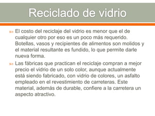  El costo del reciclaje del vidrio es menor que el de
cualquier otro por eso es un poco más requerido.
Botellas, vasos y recipientes de alimentos son molidos y
el material resultante es fundido, lo que permite darle
nueva forma.
 Las fábricas que practican el reciclaje compran a mejor
precio el vidrio de un solo color, aunque actualmente
está siendo fabricado, con vidrio de colores, un asfalto
empleado en el revestimiento de carreteras. Este
material, además de durable, confiere a la carretera un
aspecto atractivo.
 
