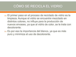  El primer paso en el proceso de reciclado de vidrio es la
limpieza. Aunque el vidrio se encuentre mezclado en
distintos colores, no influye para la producción de
nuevos envases, ya que al vidrio de color, se le trata con
decolorante.
 Es por eso la importancia del blanco, ya que es más
puro y minimiza el uso de decolorante.
 