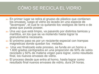  En primer lugar se retira el grueso de plástico que contienen
los envases, luego el vidrio es lavado en una especie de
"lavarropas", el cual le va quitando los vestigios de tierra o de
grasa que pueda poseer.
 Una vez que está limpio, va pasando por distintos tamices y
martillos, en los que se va moliendo hasta lograr la
granulometría necesaria.
 El próximo paso es por un recipiente especial con trampas
magneticas donde quedan los metales.
 Una vez finalizado este proceso, se funde en un horno a
1.600 grados centígrados en una proporción de 50% de vidrio
reciclado y 50% de materia virgen para lograr, como resultado
final, los nuevos envases de vidrio.
 El proceso desde que entra al horno, hasta lograr como
resultado final nuevos envases de vidrio, dura 24 horas.
 