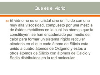  El vidrio no es un cristal sino un fluido con una
muy alta viscosidad, compuesto por una mezcla
de óxidos metálicos en la cual los átomos que la
constituyen, se han encadenado por medio del
calor para formar un sistema rígido reticular
aleatorio en el que cada átomo de Silicio esta
unido a cuatro átomos de Oxígeno y estos a
otros átomos de Silicio con átomos de Calcio y
Sodio distribuidos en la red molecular.
 