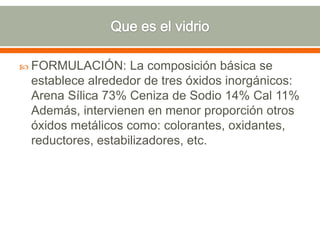  FORMULACIÓN: La composición básica se
establece alrededor de tres óxidos inorgánicos:
Arena Sílica 73% Ceniza de Sodio 14% Cal 11%
Además, intervienen en menor proporción otros
óxidos metálicos como: colorantes, oxidantes,
reductores, estabilizadores, etc.
 