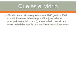  El vidrio es un silicato que funde a 1200 grados. Está
constituido esencialmente por sílice (procedente
principalmente del cuarzo), acompañado de caliza y
otros materiales que le dan las diferentes coloraciones.
 