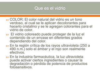  COLOR: El color natural del vidrio es un tono
verdoso, al cual se le aplican decolorantes para
hacerlo cristalino y se le agregan colorantes para el
vidrio de color.
 El vidrio coloreado puede proteger de la luz el
contenido de un envase en diferentes grados
dependiendo del color.
 En la región crítica de los rayos ultravioleta (250 a
490 n.m.) solo el ámbar y el rojo son realmente
efectivos.
 En la industria farmacéutica, la luz ultravioleta
puede activar ciertos ingredientes o causar la
degradación o pérdida de potencia de productos
fotosensitivos.
 