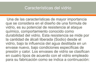 Una de las características de mayor importancia
que se considera en el diseño de una formula de
vidrio, es su potencial de resistencia al ataque
químico, comportamiento conocido como
durabilidad del vidrio. Esta resistencia se mide por
la cantidad de álcali liberada (Sodio) desde el
vidrio, bajo la influencia del agua destilada en un
envase nuevo, bajo condiciones específicas de
presión y calor. Los envases de vidrio se clasifican
en cuatro tipos de acuerdo con el vidrio empleado
para su fabricación como se indica a continuación:
 