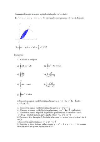 Exercícios:
1. Calcular as integrais.
a) ∫−
+
2
1
3
)1( dxxx b) ∫−
+−
0
3
2
)74( dxxx
c) ∫
2
1
6
x
dx
d) ∫ +
1
0 13y
dy
e) ∫
4
3
4
cos
π
π
dxsenx f) ∫− +
1
1
3
2
9x
dxx
g) dxxx )1(
3
0
∫ +
2. Encontre a área da região limitada pelas curvas y = x2
+1 e y = 2x – 2 entre
x = -1 e x = 2.
3. Encontre a área da região limitada pelas curvas y = x3
e y = x2
.
4. Encontre a área da região limitada pela curva y = -x2
+ 4x – 3 e pelo eixo x.
5. Encontre a área da Região R no primeiro quadrante que se situa sob a curva
y = 1/x e é limitado por esta curva e pelas retas y = x, x=0 e x =2.
6. Encontre a área da região S, limitada pela curva y = senx e pelo eixo dos x de 0
até 2π.
7. Encontre a área limitada por y = x2
e y = x+2.
8. Encontre a área limitada pelas curvas y = x2
– 1 e y = x +1. As curvas
interceptam-se nos pontos de abscissa -1 e 2.
 