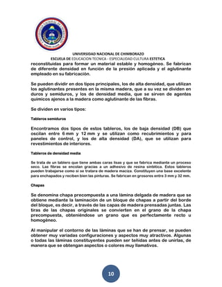 UNIVERSIDAD NACIONAL DE CHIMBORAZO
ESCUELA DE EDUCACION TECNICA - ESPECIALIDAD CULTURA ESTETICA
10
reconstituidas para formar un material estable y homogéneo. Se fabrican
de diferente densidad en función de la presión aplicada y el aglutinante
empleado en su fabricación.
Se pueden dividir en dos tipos principales, los de alta densidad, que utilizan
los aglutinantes presentes en la misma madera, que a su vez se dividen en
duros y semiduros, y los de densidad media, que se sirven de agentes
químicos ajenos a la madera como aglutinante de las fibras.
Se dividen en varios tipos:
Tableros semiduros
Encontramos dos tipos de estos tableros, los de baja densidad (DB) que
oscilan entre 6 mm y 12 mm y se utilizan como recubrimientos y para
paneles de control, y los de alta densidad (DA), que se utilizan para
revestimientos de interiores.
Tableros de densidad media
Se trata de un tablero que tiene ambas caras lisas y que se fabrica mediante un proceso
seco. Las fibras se encolan gracias a un adhesivo de resina sintética. Estos tableros
pueden trabajarse como si se tratara de madera maciza. Constituyen una base excelente
para enchapados y reciben bien las pinturas. Se fabrican en grosores entre 3 mm y 32 mm.
Chapas
Se denomina chapa precompuesta a una lámina delgada de madera que se
obtiene mediante la laminación de un bloque de chapas a partir del borde
del bloque, es decir, a través de las capas de madera prensadas juntas. Las
tiras de las chapas originales se convierten en el grano de la chapa
precompuesta, obteniéndose un grano que es perfectamente recto u
homogéneo.
Al manipular el contorno de las láminas que se han de prensar, se pueden
obtener muy variadas configuraciones y aspectos muy atractivos. Algunas
o todas las láminas constituyentes pueden ser teñidas antes de unirlas, de
manera que se obtengan aspectos o colores muy llamativos.
 