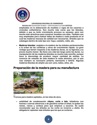 UNIVERSIDAD NACIONAL DE CHIMBORAZO
ESCUELA DE EDUCACION TECNICA - ESPECIALIDAD CULTURA ESTETICA
4
empleadas en la elaboración de muebles o vigas de los caseríos o
viviendas unifamiliares. Son mucho más caras que las blandas,
debido a que su lento crecimiento provoca su escasez, pero son
mucho más atractivas para construir muebles con ellas. También son
muy empleadas para realizar tallas de madera o todo producto en el
cual las maderas macizas de calidad son necesarias. Árboles que se
catalogan dentro de este tipo son: haya, castaño, roble, etc.
Maderas blandas: engloba a la madera de los árboles pertenecientes
a la orden de las coníferas y otros de crecimiento rápido. La gran
ventaja que tienen respecto a las maderas duras, es su ligereza y su
precio mucho menor. No tiene una vida tan larga como las duras. La
manipulación de las maderas blandas es mucho más sencilla, aunque
tiene la desventaja de producir mayor cantidad de astillas. La
carencia de veteado de esta madera le resta atractivo, por lo que
casi siempre es necesario pintarla, barnizarla o teñirla. Algunas
maderas blandas de amplio uso son: pino, balso, olmo, etc.
Preparación de la madera para su manufactura
Troncos para madera apilados, en las islas de Java.
osibilidad de condensación dApeo, corte o tala: leñadores con
hachas o sierras eléctricas o de gasolina cortan el árbol, le quitan las
ramas, raíces y corteza para que empiece a secarse. Se suele
recomendar que los árboles se los corte en invierno u otoño. Es
obligatorio replantar más árboles que los que se cortaron.
 