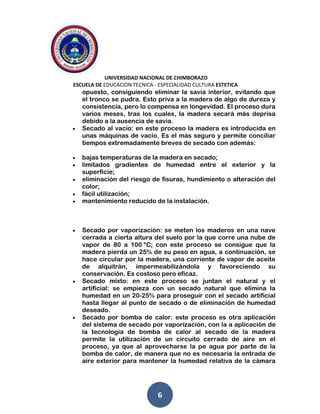 UNIVERSIDAD NACIONAL DE CHIMBORAZO
ESCUELA DE EDUCACION TECNICA - ESPECIALIDAD CULTURA ESTETICA
6
opuesto, consiguiendo eliminar la savia interior, evitando que
el tronco se pudra. Esto priva a la madera de algo de dureza y
consistencia, pero lo compensa en longevidad. El proceso dura
varios meses, tras los cuales, la madera secará más deprisa
debido a la ausencia de savia.
Secado al vacío: en este proceso la madera es introducida en
unas máquinas de vacío. Es el más seguro y permite conciliar
tiempos extremadamente breves de secado con además:
bajas temperaturas de la madera en secado;
limitados gradientes de humedad entre el exterior y la
superficie;
eliminación del riesgo de fisuras, hundimiento o alteración del
color;
fácil utilización;
mantenimiento reducido de la instalación.
Secado por vaporización: se meten los maderos en una nave
cerrada a cierta altura del suelo por la que corre una nube de
vapor de 80 a 100 °C; con este proceso se consigue que la
madera pierda un 25% de su peso en agua, a continuación, se
hace circular por la madera, una corriente de vapor de aceite
de alquitrán, impermeabilizándola y favoreciendo su
conservación. Es costoso pero eficaz.
Secado mixto: en este proceso se juntan el natural y el
artificial: se empieza con un secado natural que elimina la
humedad en un 20-25% para proseguir con el secado artificial
hasta llegar al punto de secado o de eliminación de humedad
deseado.
Secado por bomba de calor: este proceso es otra aplicación
del sistema de secado por vaporización, con la a aplicación de
la tecnología de bomba de calor al secado de la madera
permite la utilización de un circuito cerrado de aire en el
proceso, ya que al aprovecharse la pe agua por parte de la
bomba de calor, de manera que no es necesaria la entrada de
aire exterior para mantener la humedad relativa de la cámara
 