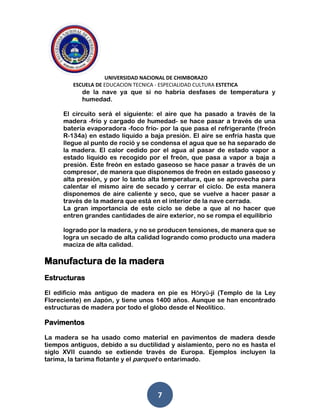 UNIVERSIDAD NACIONAL DE CHIMBORAZO
ESCUELA DE EDUCACION TECNICA - ESPECIALIDAD CULTURA ESTETICA
7
de la nave ya que si no habría desfases de temperatura y
humedad.
El circuito será el siguiente: el aire que ha pasado a través de la
madera -frío y cargado de humedad- se hace pasar a través de una
batería evaporadora -foco frío- por la que pasa el refrigerante (freón
R-134a) en estado líquido a baja presión. El aire se enfría hasta que
llegue al punto de roció y se condensa el agua que se ha separado de
la madera. El calor cedido por el agua al pasar de estado vapor a
estado líquido es recogido por el freón, que pasa a vapor a baja a
presión. Este freón en estado gaseoso se hace pasar a través de un
compresor, de manera que disponemos de freón en estado gaseoso y
alta presión, y por lo tanto alta temperatura, que se aprovecha para
calentar el mismo aire de secado y cerrar el ciclo. De esta manera
disponemos de aire caliente y seco, que se vuelve a hacer pasar a
través de la madera que está en el interior de la nave cerrada.
La gran importancia de este ciclo se debe a que al no hacer que
entren grandes cantidades de aire exterior, no se rompa el equilibrio
logrado por la madera, y no se producen tensiones, de manera que se
logra un secado de alta calidad logrando como producto una madera
maciza de alta calidad.
Manufactura de la madera
Estructuras
El edificio más antiguo de madera en pie es Hōryū-ji (Templo de la Ley
Floreciente) en Japón, y tiene unos 1400 años. Aunque se han encontrado
estructuras de madera por todo el globo desde el Neolítico.
Pavimentos
La madera se ha usado como material en pavimentos de madera desde
tiempos antiguos, debido a su ductilidad y aislamiento, pero no es hasta el
siglo XVII cuando se extiende través de Europa. Ejemplos incluyen la
tarima, la tarima flotante y el parquet o entarimado.
 
