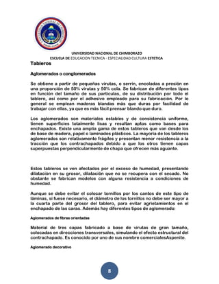UNIVERSIDAD NACIONAL DE CHIMBORAZO
ESCUELA DE EDUCACION TECNICA - ESPECIALIDAD CULTURA ESTETICA
8
Tableros
Aglomerados o conglomerados
Se obtiene a partir de pequeñas virutas, o serrín, encoladas a presión en
una proporción de 50% virutas y 50% cola. Se fabrican de diferentes tipos
en función del tamaño de sus partículas, de su distribución por todo el
tablero, así como por el adhesivo empleado para su fabricación. Por lo
general se emplean maderas blandas más que duras por facilidad de
trabajar con ellas, ya que es más fácil prensar blando que duro.
Los aglomerados son materiales estables y de consistencia uniforme,
tienen superficies totalmente lisas y resultan aptos como bases para
enchapados. Existe una amplia gama de estos tableros que van desde los
de base de madera, papel o laminados plásticos. La mayoría de los tableros
aglomerados son relativamente frágiles y presentan menor resistencia a la
tracción que los contrachapados debido a que los otros tienen capas
superpuestas perpendicularmente de chapa que ofrecen más aguante.
Estos tableros se ven afectados por el exceso de humedad, presentando
dilatación en su grosor, dilatación que no se recupera con el secado. No
obstante se fabrican modelos con alguna resistencia a condiciones de
humedad.
Aunque se debe evitar el colocar tornillos por los cantos de este tipo de
láminas, si fuese necesario, el diámetro de los tornillos no debe ser mayor a
la cuarta parte del grosor del tablero, para evitar agrietamientos en el
enchapado de las caras. Además hay diferentes tipos de aglomerado:
Aglomerados de fibras orientadas
Material de tres capas fabricado a base de virutas de gran tamaño,
colocadas en direcciones transversales, simulando el efecto estructural del
contrachapado. Es conocido por uno de sus nombre comercialesAspenite.
Aglomerado decorativo
 