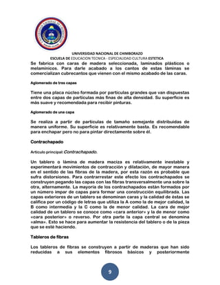 UNIVERSIDAD NACIONAL DE CHIMBORAZO
ESCUELA DE EDUCACION TECNICA - ESPECIALIDAD CULTURA ESTETICA
9
Se fabrica con caras de madera seleccionada, laminados plásticos o
melamínicos. Para darle acabado a los cantos de estas láminas se
comercializan cubrecantos que vienen con el mismo acabado de las caras.
Aglomerado de tres capas
Tiene una placa núcleo formada por partículas grandes que van dispuestas
entre dos capas de partículas más finas de alta densidad. Su superficie es
más suave y recomendada para recibir pinturas.
Aglomerado de una capa
Se realiza a partir de partículas de tamaño semejante distribuidas de
manera uniforme. Su superficie es relativamente basta. Es recomendable
para enchapar pero no para pintar directamente sobre él.
Contrachapado
Artículo principal:Contrachapado.
Un tablero o lámina de madera maciza es relativamente inestable y
experimentará movimientos de contracción y dilatación, de mayor manera
en el sentido de las fibras de la madera, por esta razón es probable que
sufra distorsiones. Para contrarrestar este efecto los contrachapados se
construyen pegando las capas con las fibras transversalmente una sobre la
otra, alternamente. La mayoría de los contrachapados están formados por
un número impar de capas para formar una construcción equilibrada. Las
capas exteriores de un tablero se denominan caras y la calidad de éstas se
califica por un código de letras que utiliza la A como la de mejor calidad, la
B como intermedia y la C como la de menor calidad. La cara de mejor
calidad de un tablero se conoce como «cara anterior» y la de menor como
«cara posterior» o reverso. Por otra parte la capa central se denomina
«alma». Esto se hace para aumentar la resistencia del tablero o de la pieza
que se esté haciendo.
Tableros de fibras
Los tableros de fibras se construyen a partir de maderas que han sido
reducidas a sus elementos fibrosos básicos y posteriormente
 