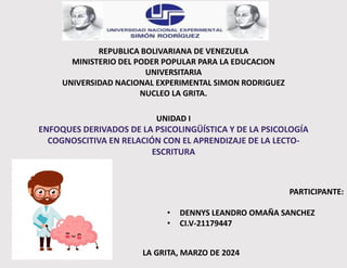 REPUBLICA BOLIVARIANA DE VENEZUELA
MINISTERIO DEL PODER POPULAR PARA LA EDUCACION
UNIVERSITARIA
UNIVERSIDAD NACIONAL EXPERIMENTAL SIMON RODRIGUEZ
NUCLEO LA GRITA.
UNIDAD I
ENFOQUES DERIVADOS DE LA PSICOLINGÜÍSTICA Y DE LA PSICOLOGÍA
COGNOSCITIVA EN RELACIÓN CON EL APRENDIZAJE DE LA LECTO-
ESCRITURA
PARTICIPANTE:
• DENNYS LEANDRO OMAÑA SANCHEZ
• CI.V-21179447
LA GRITA, MARZO DE 2024
 