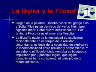 La lógica y la Filosofía
   Origen de la palabra Filosofía: viene del griego filos
    y Sofía. Filos es un derivado del verbo filein, que
    significa amar. Sofía quiere decir sabiduría. Por
    tanto, la Filosofía es el amor a la filosofía.
   La filosofía nació de la necesidad de explicarse
    racionalmente en el porqué de la realidad
    circundante; es decir de la necesidad de explicarse
    la incompatibilidad entre realidad y pensamiento. Y
    sin saberlo el filosofo fundamentaba su búsqueda
    impulsado por u principio lógico que siglos
    después se haría consciente: el principio de la
    razón suficiente.
 