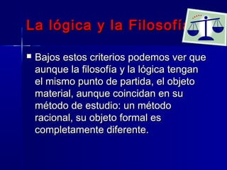 La lógica y la Filosofía

   Bajos estos criterios podemos ver que
    aunque la filosofía y la lógica tengan
    el mismo punto de partida, el objeto
    material, aunque coincidan en su
    método de estudio: un método
    racional, su objeto formal es
    completamente diferente.
 