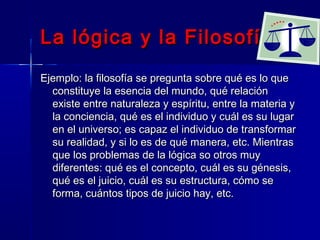 La lógica y la Filosofía
Ejemplo: la filosofía se pregunta sobre qué es lo que
  constituye la esencia del mundo, qué relación
  existe entre naturaleza y espíritu, entre la materia y
  la conciencia, qué es el individuo y cuál es su lugar
  en el universo; es capaz el individuo de transformar
  su realidad, y si lo es de qué manera, etc. Mientras
  que los problemas de la lógica so otros muy
  diferentes: qué es el concepto, cuál es su génesis,
  qué es el juicio, cuál es su estructura, cómo se
  forma, cuántos tipos de juicio hay, etc.
 