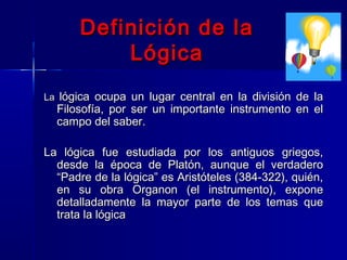 Definición de la
           Lógica
La lógica ocupa un lugar central en la división de la
  Filosofía, por ser un importante instrumento en el
  campo del saber.

La lógica fue estudiada por los antiguos griegos,
  desde la época de Platón, aunque el verdadero
  “Padre de la lógica” es Aristóteles (384-322), quién,
  en su obra Organon (el instrumento), expone
  detalladamente la mayor parte de los temas que
  trata la lógica
 