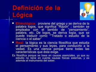 Definición de la
Lógica
   Etimológica : proviene del griego y se deriva de la
    palabra logos, que significa “Razón” ; también se
    empleaba con el sentido de “pensamiento”,
    palabra, etc. De logos, se deriva logía, que se
    puede traducir como “”Tratado o estudio de la
    ciencia o el saber”
   Real : la lógica es la ciencia filosófica que estudia
    el pensamiento y sus leyes, para conducirlo a la
    vedad. Es una ciencia porque tiene todas las
    características que ésta exige.
Es filosófica porque se basa en causas esenciales, ya que su
  estudio no tiene en cuenta causas físicas externas, y es
  además el instrumento del saber.
 