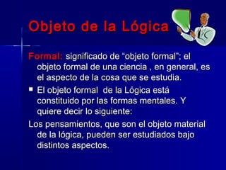 Objeto de la Lógica

Formal: significado de “objeto formal”; el
  objeto formal de una ciencia , en general, es
  el aspecto de la cosa que se estudia.
 El objeto formal de la Lógica está
  constituido por las formas mentales. Y
  quiere decir lo siguiente:
Los pensamientos, que son el objeto material
  de la lógica, pueden ser estudiados bajo
  distintos aspectos.
 