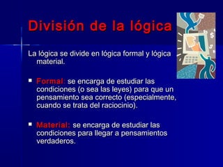 División de la lógica
La lógica se divide en lógica formal y lógica
  material.

   Formal : se encarga de estudiar las
    condiciones (o sea las leyes) para que un
    pensamiento sea correcto (especialmente,
    cuando se trata del raciocinio).

   Material: se encarga de estudiar las
    condiciones para llegar a pensamientos
    verdaderos.
 
