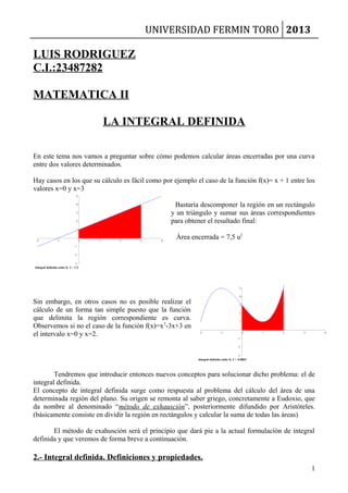 UNIVERSIDAD FERMIN TORO 2013
LUIS RODRIGUEZ
C.I.:23487282
MATEMATICA II
LA INTEGRAL DEFINIDA
En este tema nos vamos a preguntar sobre cómo podemos calcular áreas encerradas por una curva
entre dos valores determinados.
Hay casos en los que su cálculo es fácil como por ejemplo el caso de la función f(x)= x + 1 entre los
valores x=0 y x=3
Bastaría descomponer la región en un rectángulo
y un triángulo y sumar sus áreas correspondientes
para obtener el resultado final:
Área encerrada = 7,5 u2
Sin embargo, en otros casos no es posible realizar el
cálculo de un forma tan simple puesto que la función
que delimita la región correspondiente es curva.
Observemos si no el caso de la función f(x)=x3
-3x+3 en
el intervalo x=0 y x=2.
Tendremos que introducir entonces nuevos conceptos para solucionar dicho problema: el de
integral definida.
El concepto de integral definida surge como respuesta al problema del cálculo del área de una
determinada región del plano. Su origen se remonta al saber griego, concretamente a Eudoxio, que
da nombre al denominado “método de exhausción”, posteriormente difundido por Aristóteles.
(básicamente consiste en dividir la región en rectángulos y calcular la suma de todas las áreas)
El método de exahusción será el principio que dará pie a la actual formulación de integral
definida y que veremos de forma breve a continuación.
2.- Integral definida. Definiciones y propiedades.
1
 