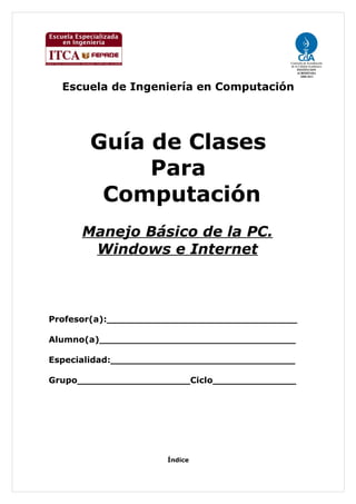 Escuela de Ingeniería en Computación




       Guía de Clases
            Para
        Computación
     Manejo Básico de la PC.
      Windows e Internet



Profesor(a):________________________________

Alumno(a)_________________________________

Especialidad:_______________________________

Grupo___________________Ciclo______________




                     Índice
 
