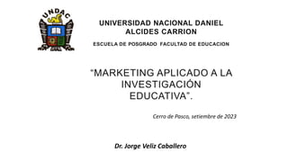 “MARKETING APLICADO A LA
INVESTIGACIÓN
EDUCATIVA”.
UNIVERSIDAD NACIONAL DANIEL
ALCIDES CARRION
ESCUELA DE POSGRADO FACULTAD DE EDUCACION
Dr. Jorge Veliz Caballero
Cerro de Pasco, setiembre de 2023
 