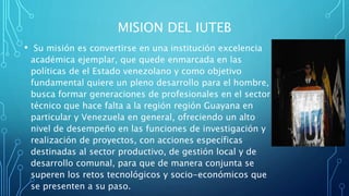 MISION DEL IUTEB
• Su misión es convertirse en una institución excelencia
académica ejemplar, que quede enmarcada en las
políticas de el Estado venezolano y como objetivo
fundamental quiere un pleno desarrollo para el hombre,
busca formar generaciones de profesionales en el sector
técnico que hace falta a la región región Guayana en
particular y Venezuela en general, ofreciendo un alto
nivel de desempeño en las funciones de investigación y
realización de proyectos, con acciones específicas
destinadas al sector productivo, de gestión local y de
desarrollo comunal, para que de manera conjunta se
superen los retos tecnológicos y socio-económicos que
se presenten a su paso.
 