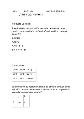 μA= 3i+6j-10k =0,25i+0,50j-0,83k
√(𝟑)𝟐 + ( 𝟔) 𝟐 + (−𝟏𝟎) 𝟐
Producto Vectorial
Resulta de la multiplicación vectorial de dos vectores,
dando como resultado un “vector” se identifica con una
equis (X)
Ejemplo
AXB=C
A= 6i -8j –k
B=-4i +10j -3k
Condiciones
ixi=0 jxi=-k kxi=-j
ixj=k jxj=0 kxj=-i
ixk=j jxk=i kxk=o
La obtención de vector resultante se obtiene atreves de la
solución de matrices sabiendo los vectores en el producto
vectorial no son “conmutativo”
i j k
6 -8 -1
 