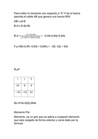 Para hallar el momento con respecto a “A” 0 de la fuerza
ejercida el cable AB que genera una fuerza 80N
AB= μA-B
B-A=-5i-8j+8k
B-A =
−5𝑖−8𝑗+8𝑘
√(−5)2+(−8)2+(+8)2
= -0,40i-0,64j+0,64k
FAB=80(-0,40i -0,64j + 0,64k) = -32i -52j + 52k
RoxF
𝑖 𝑗 𝑘
10 8 0
−32 −52 52
M0=416i-520j-264k
Momento Par
Momento, es un giro que se aplica a cualquier elemento
que este cargado de forma externa y viene dado por la
formula
 