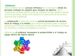 Colaborar:
esta se define como un proceso intrínseco de la sociedad en donde las
personas trabajan en conjunto para alcanzar un objetivo. De la
colaboración se desprende la acción de colaborar la cual consiste trabajar
con otras personas, ayudar a los demás en la consecución de las metas y
objetivos que se plantean.
La colaboración se debe dar como una actitud permanente de servicio
hacia el trabajo y la familia, pero también se puede ayudar a cualquier
persona que lo necesite, pensando en todo aquello que deseamos que hagan
por nosotros, y viendo en los demás a su otro yo.
Además que el colaborar incrementa la productividad y el trabajo en
equipo dentro del ámbito laboral.
 