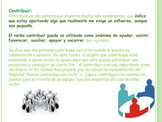 Contribuir:
Contribuir es una palabra que muestra mucho más compromiso, que indica
que estoy aportando algo que realmente me exige un esfuerzo, aunque
sea pequeño.
El verbo contribuir puede se utilizado como sinónimo de ayudar, asistir,
favorecer, auxiliar, apoyar y socorrer, por ejemplo;
Se dice que una persona contribuye con otra cuando le presta su
colaboración o socorro. De esta forma, el sujeto que contribuye está
asistiendo a quien recibe la ayuda para que este pueda satisfacer una
necesidad o conseguir un cierto fin. “Al contribuir con una importante suma
de dinero, el Sr. Gómez hizo posible que las obras de remodelación del
hospital fueran concluidas con éxito” o “López contribuyo con veintiocho
puntos para el triunfo de su equipo” son dos muestras del uso de este
verbo.
 