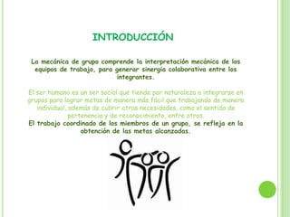 INTRODUCCIÓN
La mecánica de grupo comprende la interpretación mecánica de los
equipos de trabajo, para generar sinergia colaborativa entre los
integrantes.
El ser humano es un ser social que tiende por naturaleza a integrarse en
grupos para lograr metas de manera más fácil que trabajando de manera
individual, además de cubrir otras necesidades, como el sentido de
pertenencia y de reconocimiento, entre otros.
El trabajo coordinado de los miembros de un grupo, se refleja en la
obtención de las metas alcanzadas.
 