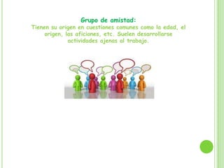 Grupo de amistad:
Tienen su origen en cuestiones comunes como la edad, el
origen, las aficiones, etc. Suelen desarrollarse
actividades ajenas al trabajo.
 