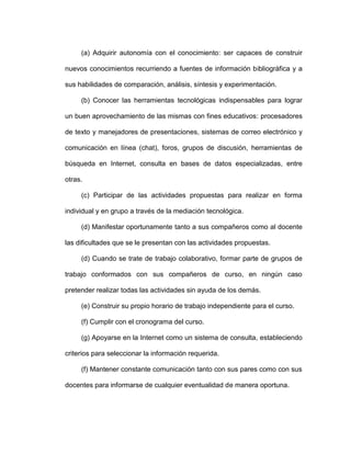 (a) Adquirir autonomía con el conocimiento: ser capaces de construir
nuevos conocimientos recurriendo a fuentes de información bibliográfica y a
sus habilidades de comparación, análisis, síntesis y experimentación.
(b) Conocer las herramientas tecnológicas indispensables para lograr
un buen aprovechamiento de las mismas con fines educativos: procesadores
de texto y manejadores de presentaciones, sistemas de correo electrónico y
comunicación en línea (chat), foros, grupos de discusión, herramientas de
búsqueda en Internet, consulta en bases de datos especializadas, entre
otras.
(c) Participar de las actividades propuestas para realizar en forma
individual y en grupo a través de la mediación tecnológica.
(d) Manifestar oportunamente tanto a sus compañeros como al docente
las dificultades que se le presentan con las actividades propuestas.
(d) Cuando se trate de trabajo colaborativo, formar parte de grupos de
trabajo conformados con sus compañeros de curso, en ningún caso
pretender realizar todas las actividades sin ayuda de los demás.
(e) Construir su propio horario de trabajo independiente para el curso.
(f) Cumplir con el cronograma del curso.
(g) Apoyarse en la Internet como un sistema de consulta, estableciendo
criterios para seleccionar la información requerida.
(f) Mantener constante comunicación tanto con sus pares como con sus
docentes para informarse de cualquier eventualidad de manera oportuna.
 