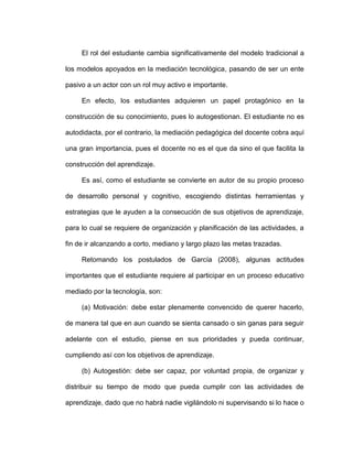El rol del estudiante cambia significativamente del modelo tradicional a
los modelos apoyados en la mediación tecnológica, pasando de ser un ente
pasivo a un actor con un rol muy activo e importante.
En efecto, los estudiantes adquieren un papel protagónico en la
construcción de su conocimiento, pues lo autogestionan. El estudiante no es
autodidacta, por el contrario, la mediación pedagógica del docente cobra aquí
una gran importancia, pues el docente no es el que da sino el que facilita la
construcción del aprendizaje.
Es así, como el estudiante se convierte en autor de su propio proceso
de desarrollo personal y cognitivo, escogiendo distintas herramientas y
estrategias que le ayuden a la consecución de sus objetivos de aprendizaje,
para lo cual se requiere de organización y planificación de las actividades, a
fin de ir alcanzando a corto, mediano y largo plazo las metas trazadas.
Retomando los postulados de García (2008), algunas actitudes
importantes que el estudiante requiere al participar en un proceso educativo
mediado por la tecnología, son:
(a) Motivación: debe estar plenamente convencido de querer hacerlo,
de manera tal que en aun cuando se sienta cansado o sin ganas para seguir
adelante con el estudio, piense en sus prioridades y pueda continuar,
cumpliendo así con los objetivos de aprendizaje.
(b) Autogestión: debe ser capaz, por voluntad propia, de organizar y
distribuir su tiempo de modo que pueda cumplir con las actividades de
aprendizaje, dado que no habrá nadie vigilándolo ni supervisando si lo hace o
 