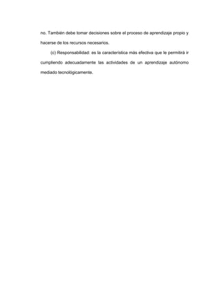no. También debe tomar decisiones sobre el proceso de aprendizaje propio y
hacerse de los recursos necesarios.
(c) Responsabilidad: es la característica más efectiva que le permitirá ir
cumpliendo adecuadamente las actividades de un aprendizaje autónomo
mediado tecnológicamente.
 