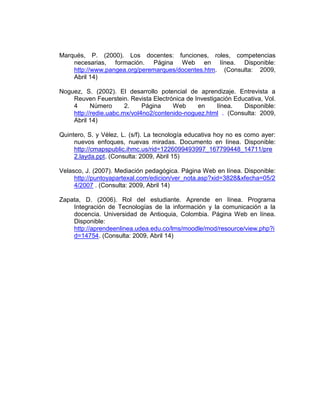 Marqués, P. (2000). Los docentes: funciones, roles, competencias
necesarias, formación. Página Web en línea. Disponible:
http://www.pangea.org/peremarques/docentes.htm. (Consulta: 2009,
Abril 14)
Noguez, S. (2002). El desarrollo potencial de aprendizaje. Entrevista a
Reuven Feuerstein. Revista Electrónica de Investigación Educativa, Vol.
4 Número 2. Página Web en línea. Disponible:
http://redie.uabc.mx/vol4no2/contenido-noguez.html . (Consulta: 2009,
Abril 14)
Quintero, S. y Vélez, L. (s/f). La tecnología educativa hoy no es como ayer:
nuevos enfoques, nuevas miradas. Documento en línea. Disponible:
http://cmapspublic.ihmc.us/rid=1226099493997_167799448_14711/pre
2.layda.ppt. (Consulta: 2009, Abril 15)
Velasco, J. (2007). Mediación pedagógica. Página Web en línea. Disponible:
http://puntoyapartexal.com/edicion/ver_nota.asp?xid=3828&xfecha=05/2
4/2007 . (Consulta: 2009, Abril 14)
Zapata, D. (2006). Rol del estudiante. Aprende en línea. Programa
Integración de Tecnologías de la información y la comunicación a la
docencia. Universidad de Antioquia, Colombia. Página Web en línea.
Disponible:
http://aprendeenlinea.udea.edu.co/lms/moodle/mod/resource/view.php?i
d=14754. (Consulta: 2009, Abril 14)
 