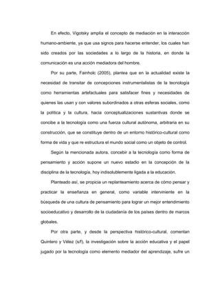 En efecto, Vigotsky amplía el concepto de mediación en la interacción
humano-ambiente, ya que usa signos para hacerse entender, los cuales han
sido creados por las sociedades a lo largo de la historia, en donde la
comunicación es una acción mediadora del hombre.
Por su parte, Fainholc (2005), plantea que en la actualidad existe la
necesidad de transitar de concepciones instrumentalistas de la tecnología
como herramientas artefactuales para satisfacer fines y necesidades de
quienes las usan y con valores subordinados a otras esferas sociales, como
la política y la cultura, hacia conceptualizaciones sustantivas donde se
concibe a la tecnología como una fuerza cultural autónoma, arbitraria en su
construcción, que se constituye dentro de un entorno histórico-cultural como
forma de vida y que re estructura el mundo social como un objeto de control.
Según la mencionada autora, concebir a la tecnología como forma de
pensamiento y acción supone un nuevo estadio en la concepción de la
disciplina de la tecnología, hoy indisolublemente ligada a la educación.
Planteado así, se propicia un replanteamiento acerca de cómo pensar y
practicar la enseñanza en general, como variable interviniente en la
búsqueda de una cultura de pensamiento para lograr un mejor entendimiento
socioeducativo y desarrollo de la ciudadanía de los países dentro de marcos
globales.
Por otra parte, y desde la perspectiva histórico-cultural, comentan
Quintero y Vélez (s/f), la investigación sobre la acción educativa y el papel
jugado por la tecnología como elemento mediador del aprendizaje, sufre un
 