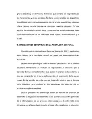 grupos sociales y con el mundo, de manera que combina las propiedades de
las herramientas y de los símbolos. No tiene sentido analizar los dispositivos
tecnológicos como elementos aislados. La manera de concebirlos y utilizarlos
ofrece motivos para la creación de diferentes modelos culturales. En este
sentido, la actividad mediada tiene consecuencias multidireccionales, tales
como la modificación de las relaciones entre sujetos, o entre el medio y el
sujeto.
5. IMPLICACIONES EDUCATIVAS DE LA PSICOLOGÍA CULTURAL
Considerando lo planteado por Carrera y Mazzarella (2001), existen tres
ideas básicas de la psicología cultural, las cuales que tienen relevancia en
educación:
(a) Desarrollo psicológico visto de manera prospectiva: en el proceso
educativo normalmente se evalúan las capacidades o funciones que el
aprendiz domina completamente y que ejerce de manera independiente, la
idea es comprender en el curso del desarrollo, el surgimiento de lo que es
nuevo. En tal sentido, es en la zona de desarrollo próximo que el docente
debe intervenir para provocar en los estudiantes los avances que no
sucederían espontáneamente.
(b) Los procesos de aprendizaje ponen en marcha los procesos de
desarrollo: la trayectoria del desarrollo es de afuera hacia adentro por medio
de la internalización de los procesos interpsicológicos; de este modo, si se
considera que el aprendizaje impulsa el desarrollo, resulta que la educación
 