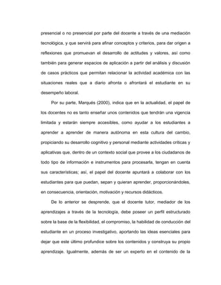 presencial o no presencial por parte del docente a través de una mediación
tecnológica, y que servirá para afinar conceptos y criterios, para dar origen a
reflexiones que promuevan el desarrollo de actitudes y valores, así como
también para generar espacios de aplicación a partir del análisis y discusión
de casos prácticos que permitan relacionar la actividad académica con las
situaciones reales que a diario afronta o afrontará el estudiante en su
desempeño laboral.
Por su parte, Marqués (2000), indica que en la actualidad, el papel de
los docentes no es tanto enseñar unos contenidos que tendrán una vigencia
limitada y estarán siempre accesibles, como ayudar a los estudiantes a
aprender a aprender de manera autónoma en esta cultura del cambio,
propiciando su desarrollo cognitivo y personal mediante actividades críticas y
aplicativas que, dentro de un contexto social que provee a los ciudadanos de
todo tipo de información e instrumentos para procesarla, tengan en cuenta
sus características; así, el papel del docente apuntará a colaborar con los
estudiantes para que puedan, sepan y quieran aprender, proporcionándoles,
en consecuencia, orientación, motivación y recursos didácticos.
De lo anterior se desprende, que el docente tutor, mediador de los
aprendizajes a través de la tecnología, debe poseer un perfil estructurado
sobre la base de la flexibilidad, el compromiso, la habilidad de conducción del
estudiante en un proceso investigativo, aportando las ideas esenciales para
dejar que este último profundice sobre los contenidos y construya su propio
aprendizaje. Igualmente, además de ser un experto en el contenido de la
 