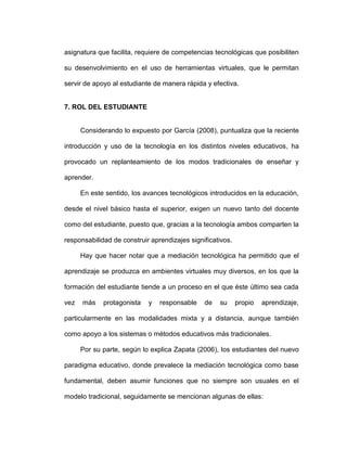 asignatura que facilita, requiere de competencias tecnológicas que posibiliten
su desenvolvimiento en el uso de herramientas virtuales, que le permitan
servir de apoyo al estudiante de manera rápida y efectiva.
7. ROL DEL ESTUDIANTE
Considerando lo expuesto por García (2008), puntualiza que la reciente
introducción y uso de la tecnología en los distintos niveles educativos, ha
provocado un replanteamiento de los modos tradicionales de enseñar y
aprender.
En este sentido, los avances tecnológicos introducidos en la educación,
desde el nivel básico hasta el superior, exigen un nuevo tanto del docente
como del estudiante, puesto que, gracias a la tecnología ambos comparten la
responsabilidad de construir aprendizajes significativos.
Hay que hacer notar que a mediación tecnológica ha permitido que el
aprendizaje se produzca en ambientes virtuales muy diversos, en los que la
formación del estudiante tiende a un proceso en el que éste último sea cada
vez más protagonista y responsable de su propio aprendizaje,
particularmente en las modalidades mixta y a distancia, aunque también
como apoyo a los sistemas o métodos educativos más tradicionales.
Por su parte, según lo explica Zapata (2006), los estudiantes del nuevo
paradigma educativo, donde prevalece la mediación tecnológica como base
fundamental, deben asumir funciones que no siempre son usuales en el
modelo tradicional, seguidamente se mencionan algunas de ellas:
 