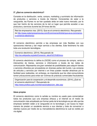 5° ¿Qué es comercio electrónico? 
Consiste en la distribución, venta, compra, marketing y suministro de información 
de productos o servicios a través de Internet. Conscientes de estar a la 
vanguardia, las Pymes no se han quedado atrás en este nuevo mercado, por lo 
que han hecho de los servicios de la red un lugar que permite acceder a sus 
productos y servicios durante las 24 horas del día. 
Red de empresarios visa. (2013). Que es el comercio electrónico. Recuperado 
de http://www.redempresariosvisa.com/Ecommerce/Article/que-es-e-commerce-o- 
comercio-electronico 
El comercio electrónico permite a las empresas ser más flexibles con sus 
operaciones internas y dar mejor servicio a los clientes. Este fenómeno ha sido 
toda una revolución tecnológica. 
Comercio electrónico. (2014). Recuperado de 
http://es.wikipedia.org/wiki/Comercio_electr%C3%B3nico 
El comercio electrónico lo define la (OCDE) como el proceso de compra, venta o 
intercambio de bienes, servicios e información a través de las redes de 
comunicación. Representa una gran variedad de posibilidades para adquirir bienes 
o servicios ofrecidos por proveedores en diversas partes del mundo. Las compras 
de artículos y servicios por internet o en línea pueden resultar atractivas por la 
facilidad para realizarlas, sin embargo, es importante que los ciber-consumidores 
tomen precauciones para evitar ser víctimas de prácticas comerciales fraudulentas 
Organización para la cooperación y el desarrollo económicos. (2014) ¿Qué es 
el comercio electrónico?. Recuperado de 
http://www.profeco.gob.mx/internacionales/com_elec.asp 
Ideas propias 
El comercio electrónico como lo señala su nombre es usado para comercializar 
todos los productos que una empresa ofrezca y el internet es el medio de 
comunicación más actualizado por formar parte de la tecnología es por ello que las 
empresas también están a la vanguardia en la tecnología y así busca la mejor 
manera de prestar un excelente servicio a sus clientes y trata de convencer a 
clientes nuevos por medio de su mercadotecnia electrónica la cual es visible por 
vía digital. 
 
