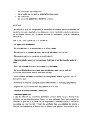  no tiene costo de distribución 
 tiene audiencia pre activa, global y bien informada 
 es interactivo 
 es accesible globalmente de forma continua 
RIESGOS: 
Las empresas que no comprenda el fenómeno de internet serán devoradas por 
sus competidores o sustitutos más despiertos como medio comercial web presenta 
las siguientes deficiencias derivadas tanto de su tecnología como su naturaleza 
interactiva. 
VENTAJAS DE LA VENTA VÍA ELECTRÓNICA: 
No depende de distribuidores 
El precio del producto, al ser venta directa, es más accesible 
Permite establecer contacto con mayor número de potenciales compradores 
Diferenciación del producto o de modelos de fidelización 
Algunos productos pueden ser entregados vía electrónica, lo cual disminuye los gastos de 
envió 
Reduce la extensión de la cadena de producción y distribución 
Da la posibilidad al cliente de comprar nuevos productos o servicios que no le son 
accesibles o conocidos en sus mercados locales 
Cuando se trata de importaciones, disminuye costo y elimina barreras logísticas para el 
consumidor final 
Incremento de presencia y competitividad de la firma frente a su mercado y competidores 
Desarrollo de nuevas actividades y habilidades 
Conclusión personal 
El uso del internet así cono tiene beneficios también tiene riesgos, dentro de su 
beneficio es que los clientes no hacen un gran esfuerzo físico para adquirir un 
producto es por ello que cada día las empresas se inter-relacionan a vender su 
productos por vía internet y tratar de satisfacer las necesidades del cliente y 
rebasar su expectativa, y dentro de los riesgos que existen uno de ellos es el 
 