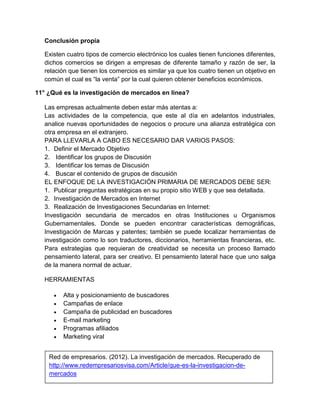 Conclusión propia 
Existen cuatro tipos de comercio electrónico los cuales tienen funciones diferentes, 
dichos comercios se dirigen a empresas de diferente tamaño y razón de ser, la 
relación que tienen los comercios es similar ya que los cuatro tienen un objetivo en 
común el cual es “la venta” por la cual quieren obtener beneficios económicos. 
11° ¿Qué es la investigación de mercados en línea? 
Las empresas actualmente deben estar más atentas a: 
Las actividades de la competencia, que este al día en adelantos industriales, 
analice nuevas oportunidades de negocios o procure una alianza estratégica con 
otra empresa en el extranjero. 
PARA LLEVARLA A CABO ES NECESARIO DAR VARIOS PASOS: 
1. Definir el Mercado Objetivo 
2. Identificar los grupos de Discusión 
3. Identificar los temas de Discusión 
4. Buscar el contenido de grupos de discusión 
EL ENFOQUE DE LA INVESTIGACIÓN PRIMARIA DE MERCADOS DEBE SER: 
1. Publicar preguntas estratégicas en su propio sitio WEB y que sea detallada. 
2. Investigación de Mercados en Internet 
3. Realización de Investigaciones Secundarias en Internet: 
Investigación secundaria de mercados en otras Instituciones u Organismos 
Gubernamentales. Donde se pueden encontrar características demográficas, 
Investigación de Marcas y patentes; también se puede localizar herramientas de 
investigación como lo son traductores, diccionarios, herramientas financieras, etc. 
Para estrategias que requieran de creatividad se necesita un proceso llamado 
pensamiento lateral, para ser creativo. El pensamiento lateral hace que uno salga 
de la manera normal de actuar. 
HERRAMIENTAS 
 Alta y posicionamiento de buscadores 
 Campañas de enlace 
 Campaña de publicidad en buscadores 
 E-mail marketing 
 Programas afiliados 
 Marketing viral 
Red de empresarios. (2012). La investigación de mercados. Recuperado de 
http://www.redempresariosvisa.com/Article/que-es-la-investigacion-de-mercados 
 
