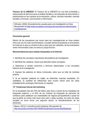 Tesauro de la UNESCO: El Tesauro de la UNESCO es una lista controlada y 
estructurada de términos para el análisis temático y la búsqueda de documentos y 
publicaciones en los campos de la educación, cultura, ciencias naturales, ciencias 
sociales y humanas, comunicación e información. 
Orihuela. (2002). Buscadores las usuales para una investigación en línea. 
Recuperado de http://www.ecuaderno.com/guia-de-recursos-en-internet-para-investigadores/ 
Conclusión general 
Dentro de los buscadores que sirven para las investigaciones en línea existen 
ocho que son los más recomendados o usuales dichos buscadores se encuentran 
en línea por lo que su nombre lo dice y para qué son utilizados, de los buscadores 
antes mencionados cada uno tiene su propia función. 
Recomendaciones para realizar búsquedas en la Internet: 
1. Identificar los conceptos importantes del problema de investigación. 
2. Identificar las palabras claves que describen estos conceptos. 
3. Determina si existen sinónimos y términos relacionados a los conceptos 
básicos de la investigación 
4. Ingresar las palabras en letras minúsculas, salvo que se trate de nombres 
propios. 
5. Si se ingresan palabras en inglés, se obtendrán mayores resultados. En 
castellano, la cantidad de referencias será mucho menor pero los sitios 
probablemente contengan información en español. 
13° Tendencias futuras del marketing 
En la actualidad más del 75% del tráfico web viene a través de los resultados de 
búsqueda orgánica, y el 85% de los motores de búsqueda de personas de 
confianza para satisfacer sus necesidades de negocio principalmente a pesar de 
que la gente se inclina más hacia sitos web y redes sociales, los sitios de redes 
sociales es como tomar una segunda opción, la retroalimentación de los 
productos. 
Baeza. (2013). La tendencia del marketing. Recuperado de 
http://es.scribd.com/doc/180118559/Tendencias-Futuras-Del-Marketing 
 