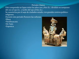 Periodo Clásico
Este comprende un lapso entre los años 200 y 800 d.c. dividido en temprano
del 200 al 550 d.c. y tardío del 550 al 800 d.c.
Se caracteriza por el auje de ciudades-estado, con grandes centros político-
religiosos.
Durante este periodo florecen las culturas:
•Maya
•Teotihuacana
•De Tajín
•Zapoteca
 