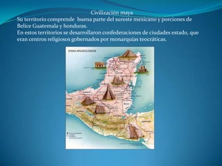 Civilización maya
Su territorio comprende buena parte del sureste mexicano y porciones de
Belice Guatemala y honduras.
En estos territorios se desarrollaron confederaciones de ciudades estado, que
eran centros religiosos gobernados por monarquías teocráticas.
 