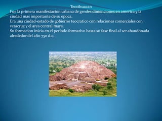 Teotihuacan
Fue la primera manifestacion urbana de grndes dimenciones en america y la
ciudad mas importante de su epoca.
Era una ciudad-estado de gobierno teocratico con relaciones comerciales con
veracruz y el area central maya.
Su formacion inicia en el periodo formativo hasta su fase final al ser abandonada
alrededor del año 750 d.c.
 
