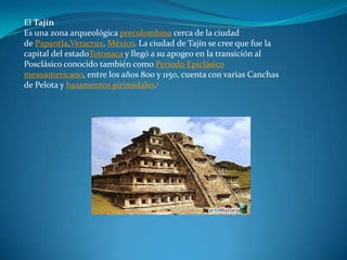 El Tajín
Es una zona arqueológica precolombina cerca de la ciudad
de Papantla,Veracruz, México. La ciudad de Tajín se cree que fue la
capital del estadoTotonaca y llegó a su apogeo en la transición al
Posclásico conocido también como Período Epiclásico
mesoamericano, entre los años 800 y 1150, cuenta con varias Canchas
de Pelota y basamentos pirimidales.1
 